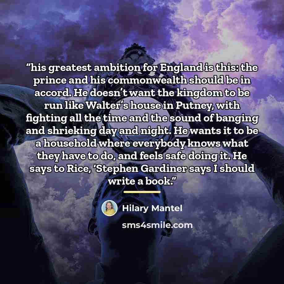 “his greatest ambition for England is this: the prince and his commonwealth should be in accord. He doesn’t want the kingdom to be run like Walter’s house in Putney, with fighting all the time and the sound of banging and shrieking day and night. He wants it to be a household where everybody knows…” quote by Hilary Mantel