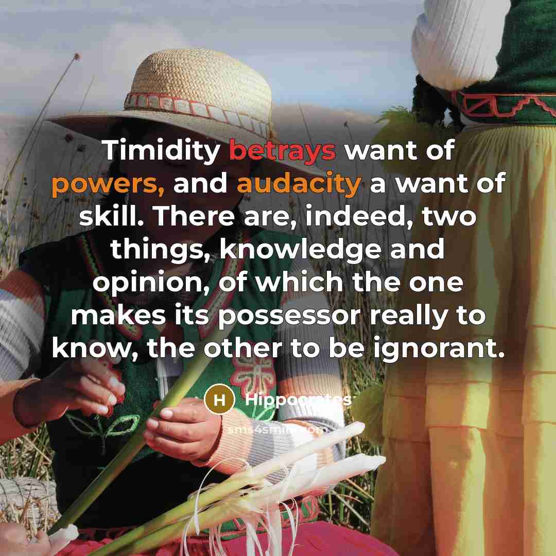 “Timidity betrays want of powers, and audacity a want of skill. There are, indeed, two things, knowledge and opinion, of which the one makes its possessor really to know, the other to be ignorant.” quote by Hippocrates