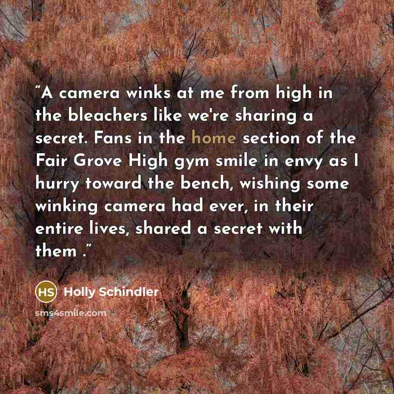 “A camera winks at me from high in the bleachers like we're sharing a secret. Fans in the home section of the Fair Grove High gym smile in envy as I hurry toward the bench, wishing some winking camera had ever, in their entire lives, shared a secret with them .” quote by Holly Schindler