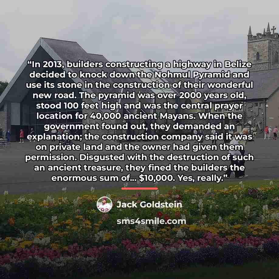 “In 2013, builders constructing a highway in Belize decided to knock down the Nohmul Pyramid and use its stone in the construction of their wonderful new road. The pyramid was over 2000 years old, stood 100 feet high and was the central prayer location for 40,000 ancient Mayans. When the government…” quote by Jack Goldstein
