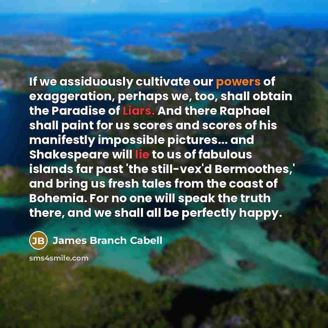 “If we assiduously cultivate our powers of exaggeration, perhaps we, too, shall obtain the Paradise of Liars. And there Raphael shall paint for us scores and scores of his manifestly impossible pictures... and Shakespeare will lie to us of fabulous islands far past 'the still-vex'd Bermoothes,' and…” quote by James Branch Cabell