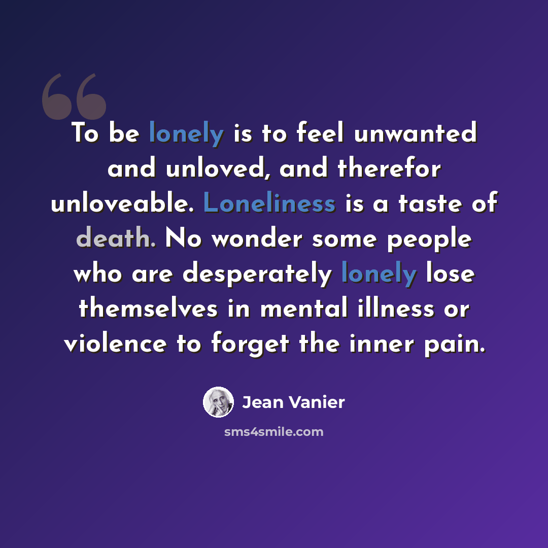 “To be lonely is to feel unwanted and unloved, and therefor unloveable. Loneliness is a taste of death. No wonder some people who are desperately lonely lose themselves in mental illness or violence to forget the inner pain.” quote by Jean Vanier