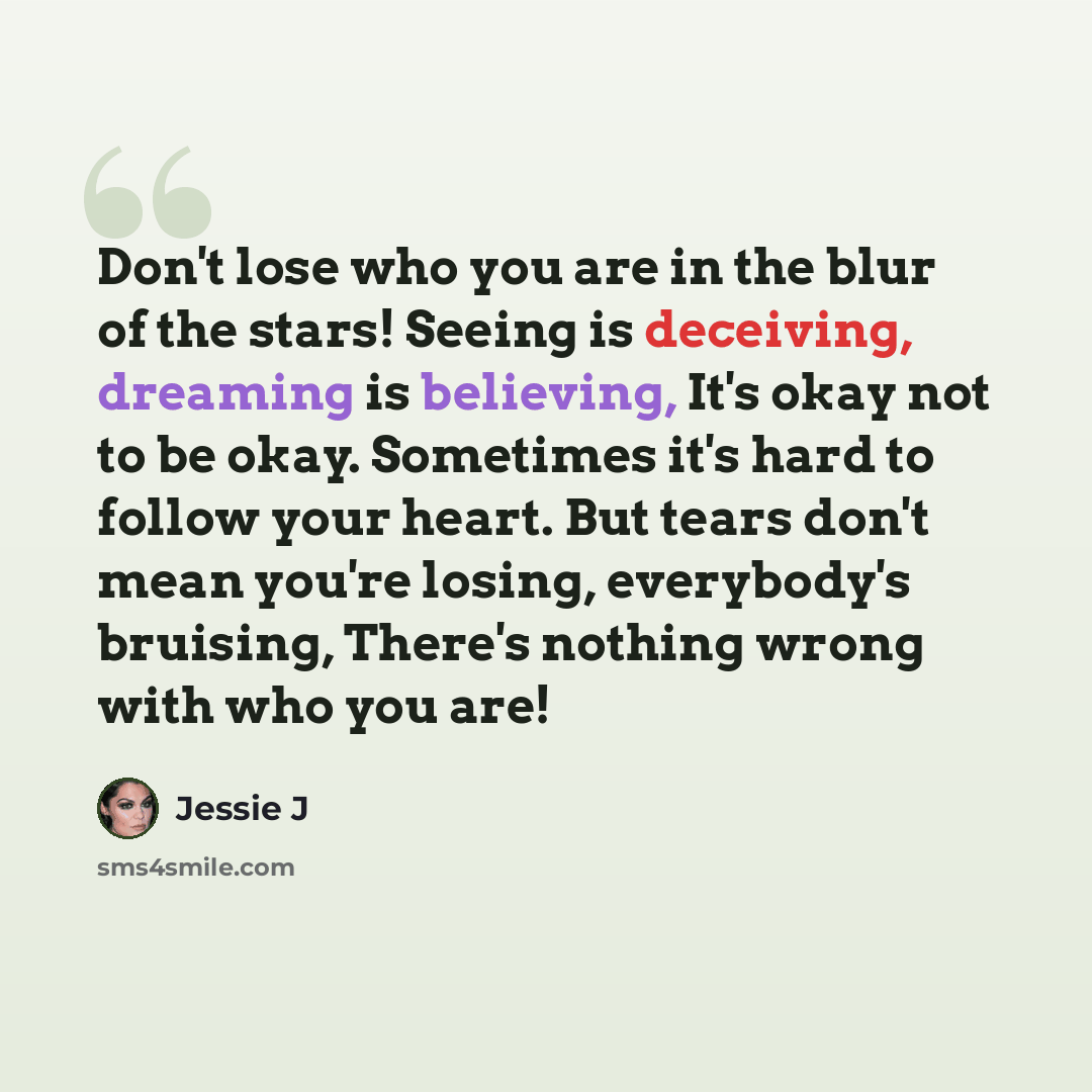 “Don't lose who you are in the blur of the stars! Seeing is deceiving, dreaming is believing, It's okay not to be okay. Sometimes it's hard to follow your heart. But tears don't mean you're losing, everybody's bruising, There's nothing wrong with who you are!” quote by Jessie J