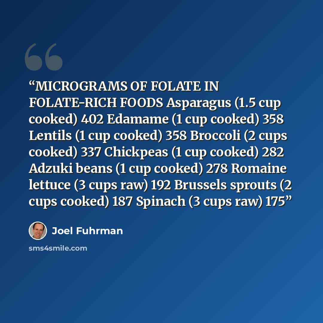 “MICROGRAMS OF FOLATE IN FOLATE-RICH FOODS Asparagus (1.5 cup cooked) 402 Edamame (1 cup cooked) 358 Lentils (1 cup cooked) 358 Broccoli (2 cups cooked) 337 Chickpeas (1 cup cooked) 282 Adzuki beans (1 cup cooked) 278 Romaine lettuce (3 cups raw) 192 Brussels sprouts (2 cups cooked) 187 Spinach (3…” quote by Joel Fuhrman