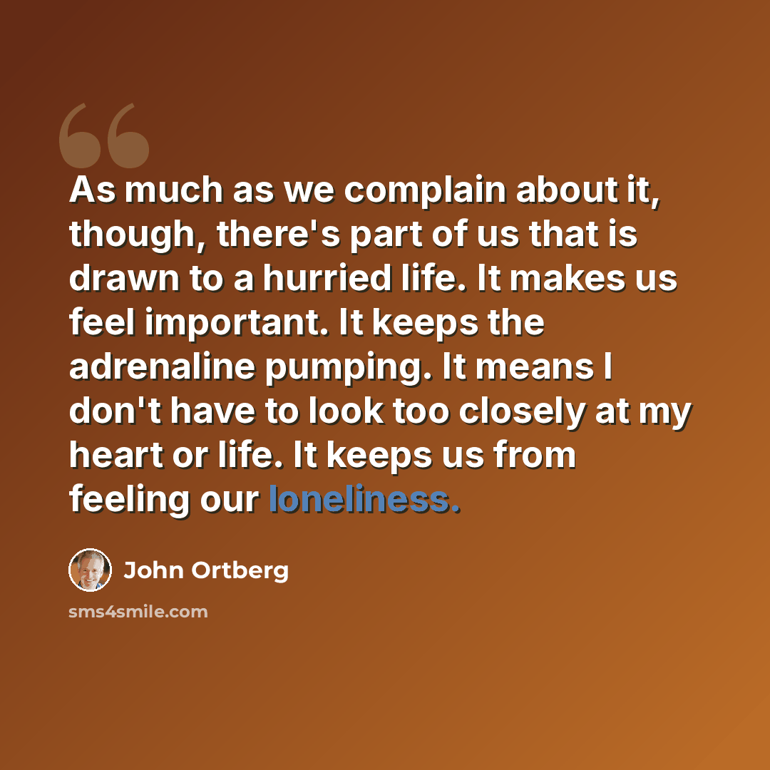 “As much as we complain about it, though, there's part of us that is drawn to a hurried life. It makes us feel important. It keeps the adrenaline pumping. It means I don't have to look too closely at my heart or life. It keeps us from feeling our loneliness.” quote by John Ortberg
