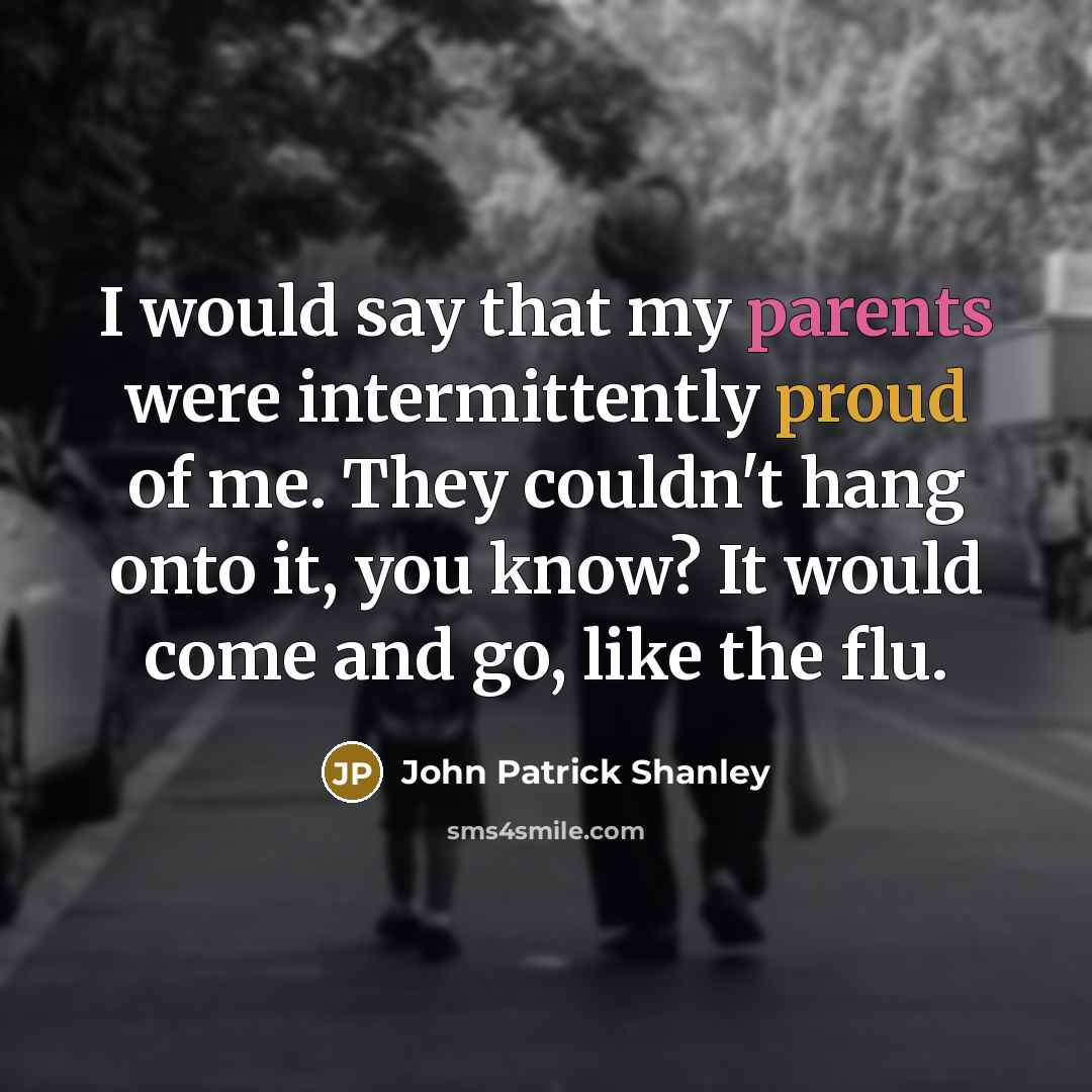 “I would say that my parents were intermittently proud of me. They couldn't hang onto it, you know? It would come and go, like the flu.” quote by John Patrick Shanley