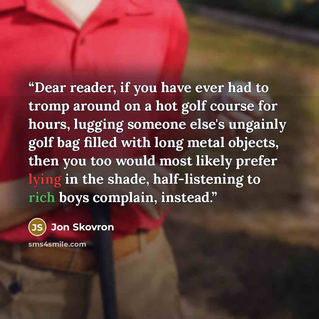 “Dear reader, if you have ever had to tromp around on a hot golf course for hours, lugging someone else's ungainly golf bag filled with long metal objects, then you too would most likely prefer lying in the shade, half-listening to rich boys complain, instead.” quote by Jon Skovron