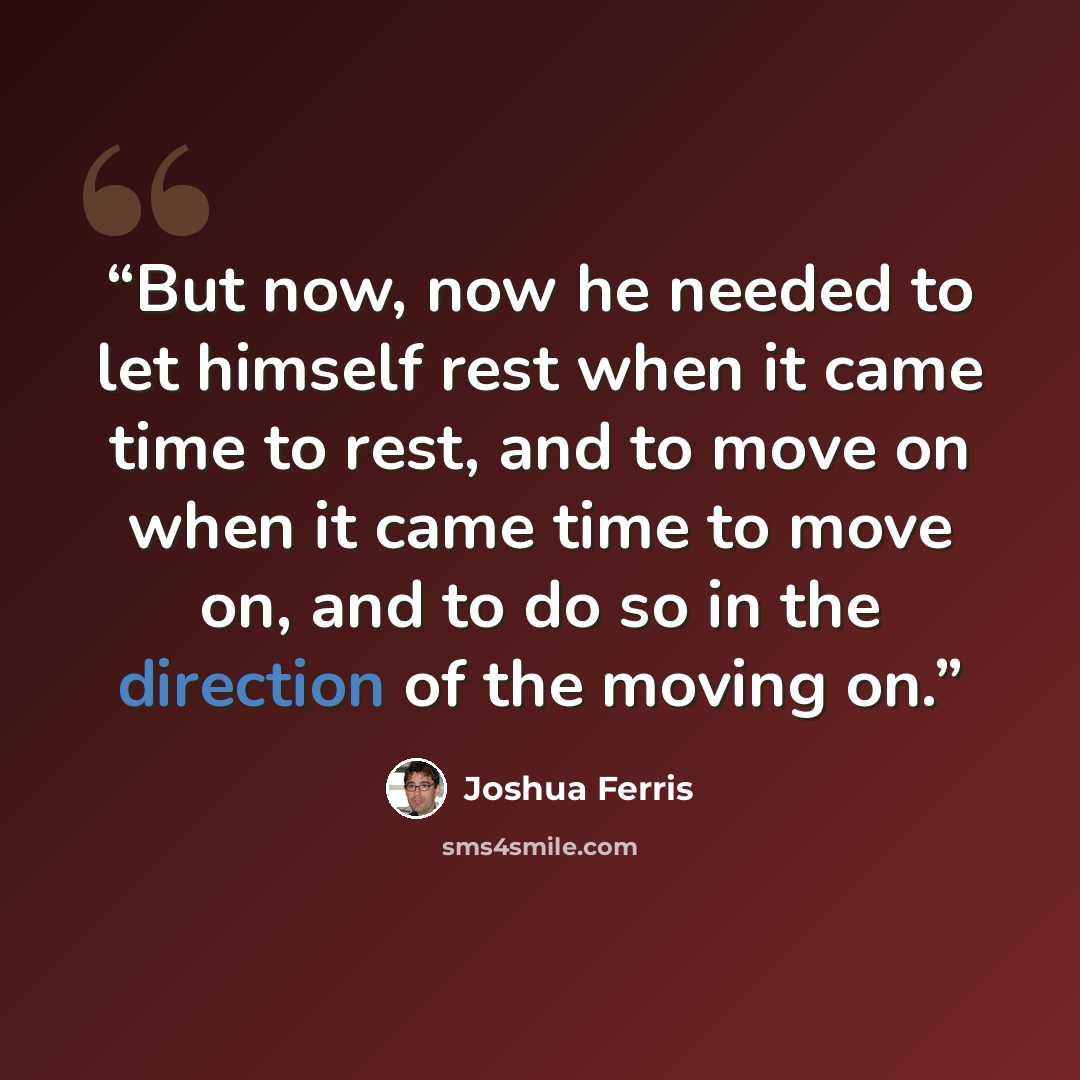 “But now, now he needed to let himself rest when it came time to rest, and to move on when it came time to move on, and to do so in the direction of the moving on.” quote by Joshua Ferris