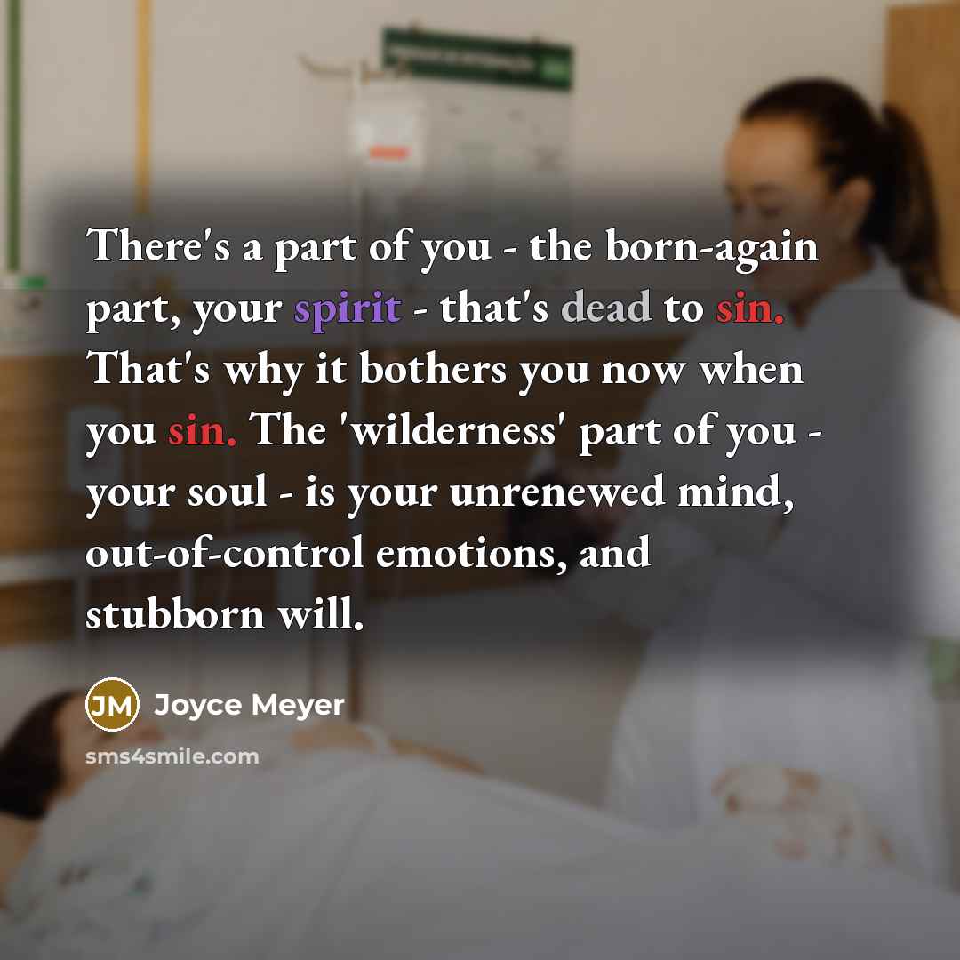 “There's a part of you - the born-again part, your spirit - that's dead to sin. That's why it bothers you now when you sin. The 'wilderness' part of you - your soul - is your unrenewed mind, out-of-control emotions, and stubborn will.” quote by Joyce Meyer