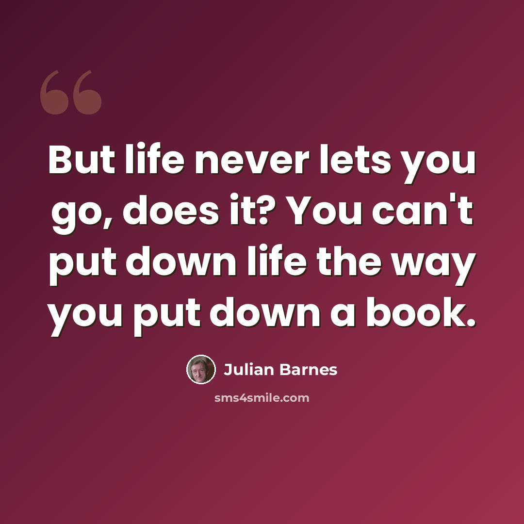 “But life never lets you go, does it? You can't put down life the way you put down a book.” quote by Julian Barnes
