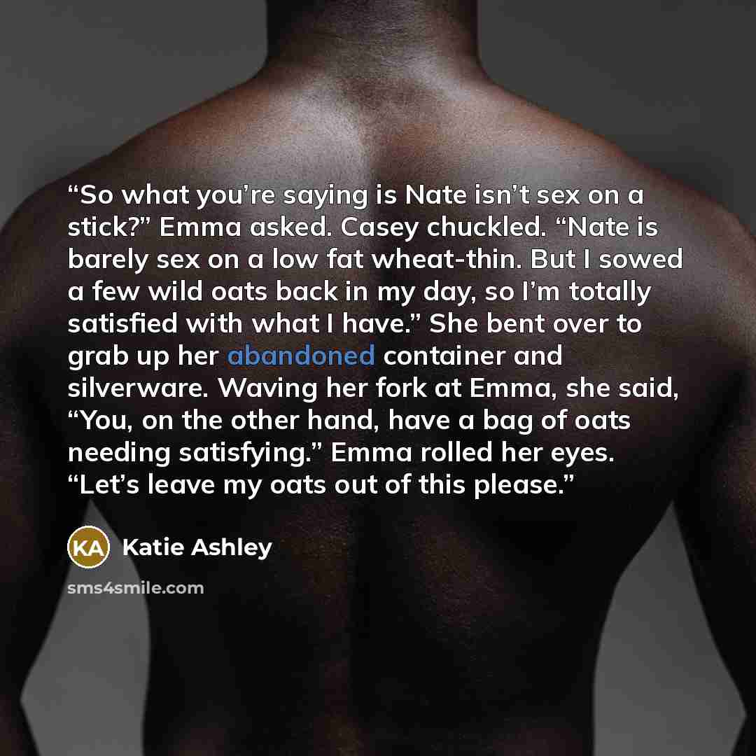 “So what you’re saying is Nate isn’t sex on a stick?” Emma asked. Casey chuckled. “Nate is barely sex on a low fat wheat-thin. But I sowed a few wild oats back in my day, so I’m totally satisfied with what I have.” She bent over to grab up her abandoned container and silverware. Waving her fork at…” quote by Katie Ashley