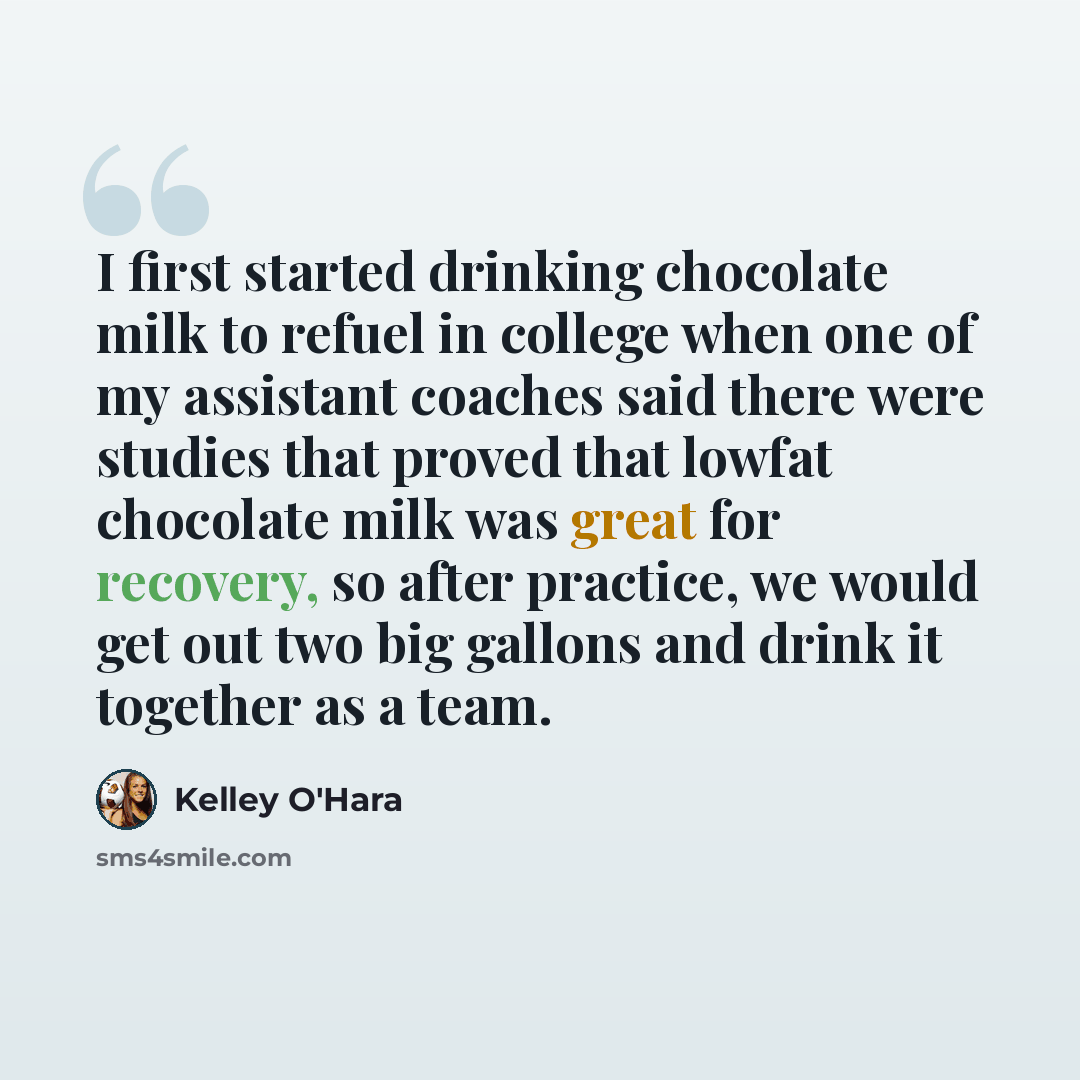 “I first started drinking chocolate milk to refuel in college when one of my assistant coaches said there were studies that proved that lowfat chocolate milk was great for recovery, so after practice, we would get out two big gallons and drink it together as a team.” quote by Kelley O'Hara