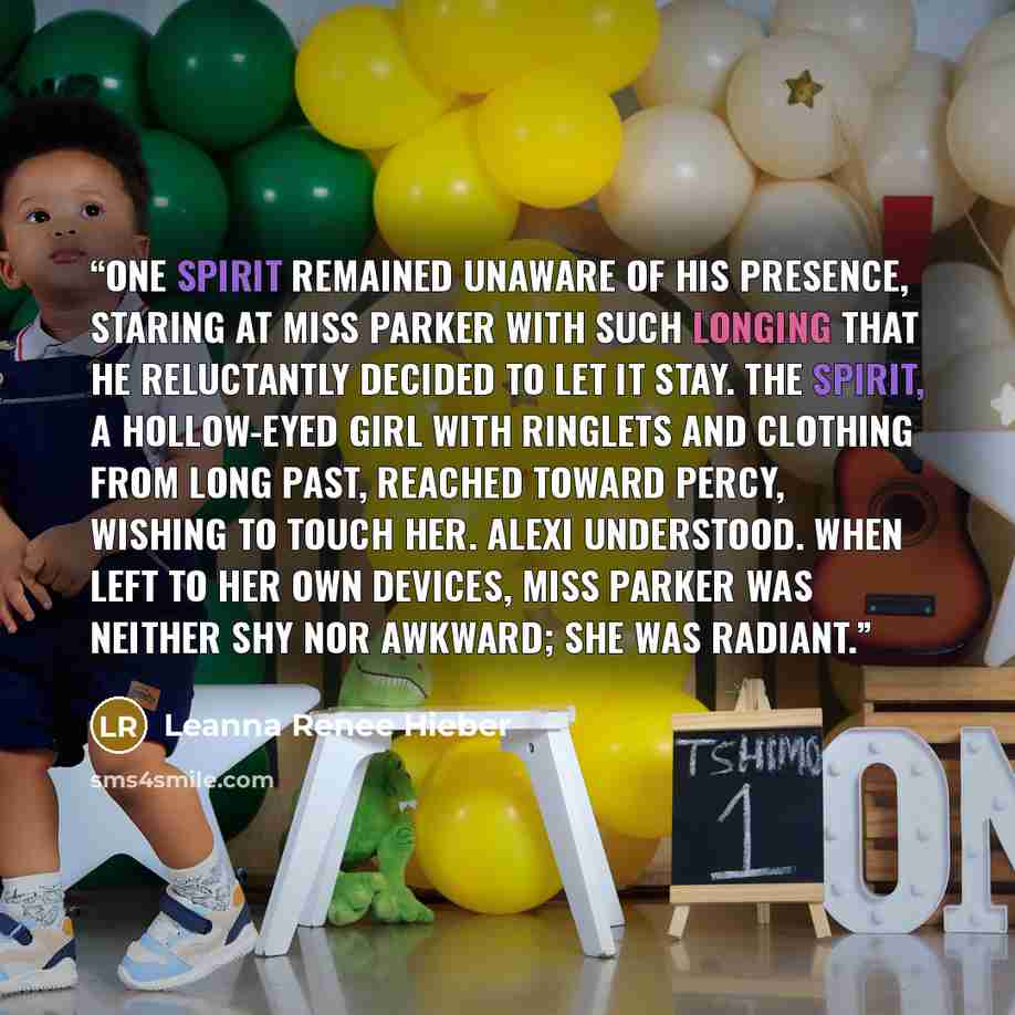 “One spirit remained unaware of his presence, staring at Miss Parker with such longing that he reluctantly decided to let it stay. The spirit, a hollow-eyed girl with ringlets and clothing from long past, reached toward Percy, wishing to touch her. Alexi understood. When left to her own devices…” quote by Leanna Renee Hieber