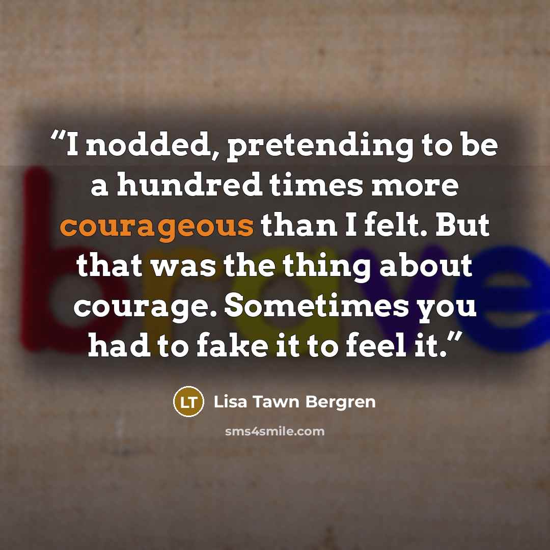 “I nodded, pretending to be a hundred times more courageous than I felt. But that was the thing about courage. Sometimes you had to fake it to feel it.” quote by Lisa Tawn Bergren
