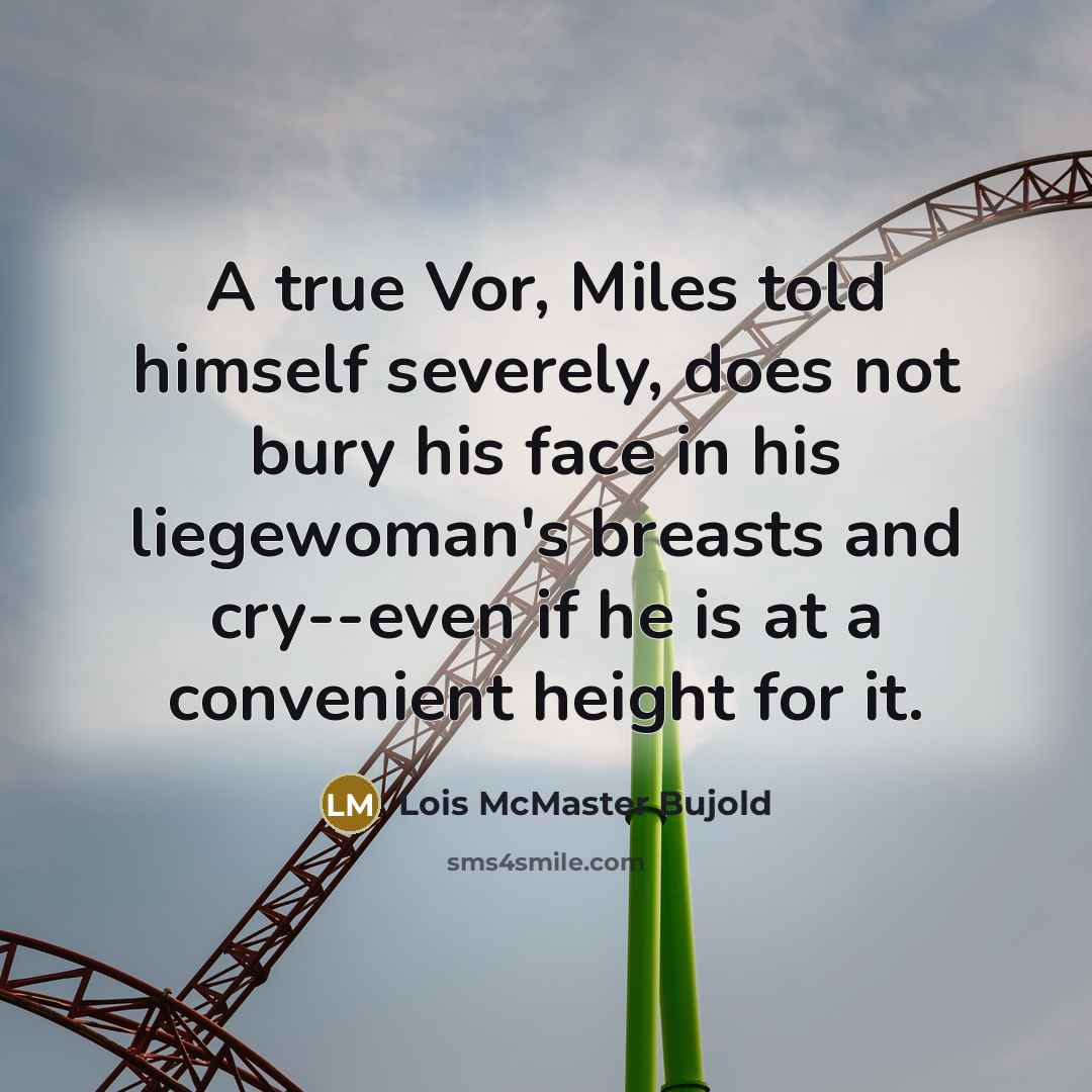 “A true Vor, Miles told himself severely, does not bury his face in his liegewoman's breasts and cry--even if he is at a convenient height for it.” quote by Lois McMaster Bujold