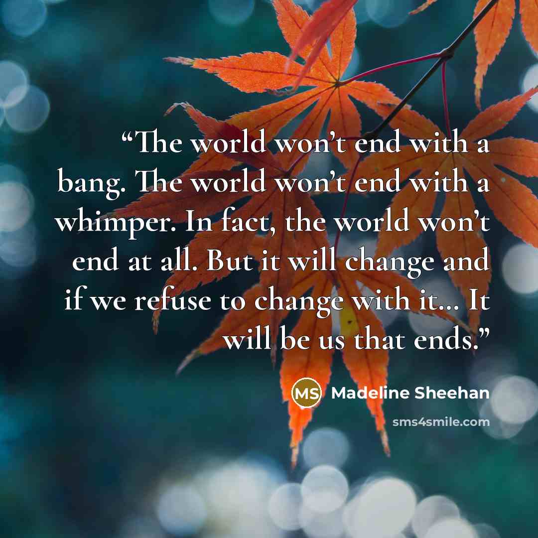 “The world won’t end with a bang. The world won’t end with a whimper. In fact, the world won’t end at all. But it will change and if we refuse to change with it… It will be us that ends.” quote by Madeline Sheehan