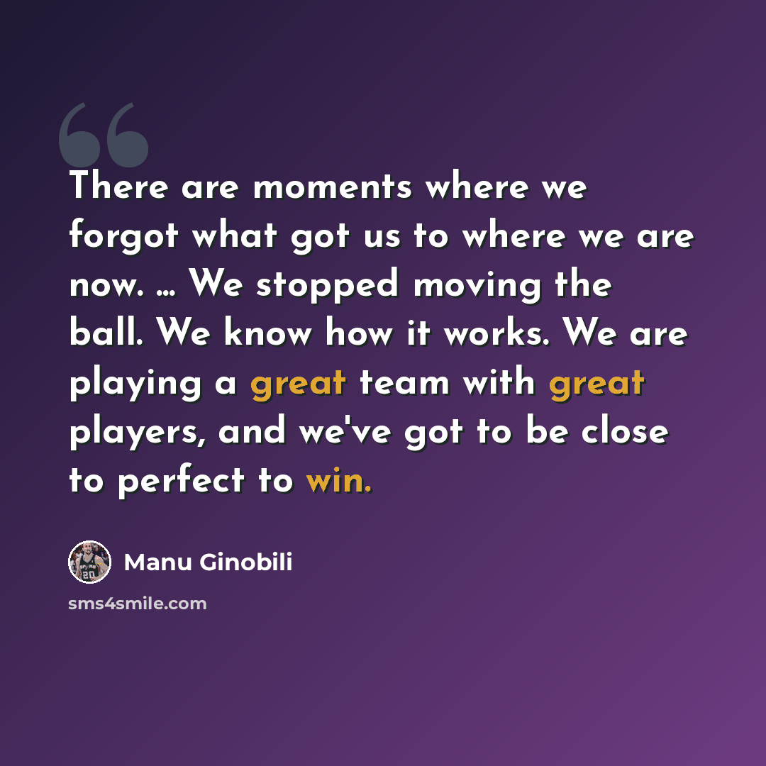 “There are moments where we forgot what got us to where we are now. ... We stopped moving the ball. We know how it works. We are playing a great team with great players, and we've got to be close to perfect to win.” quote by Manu Ginobili