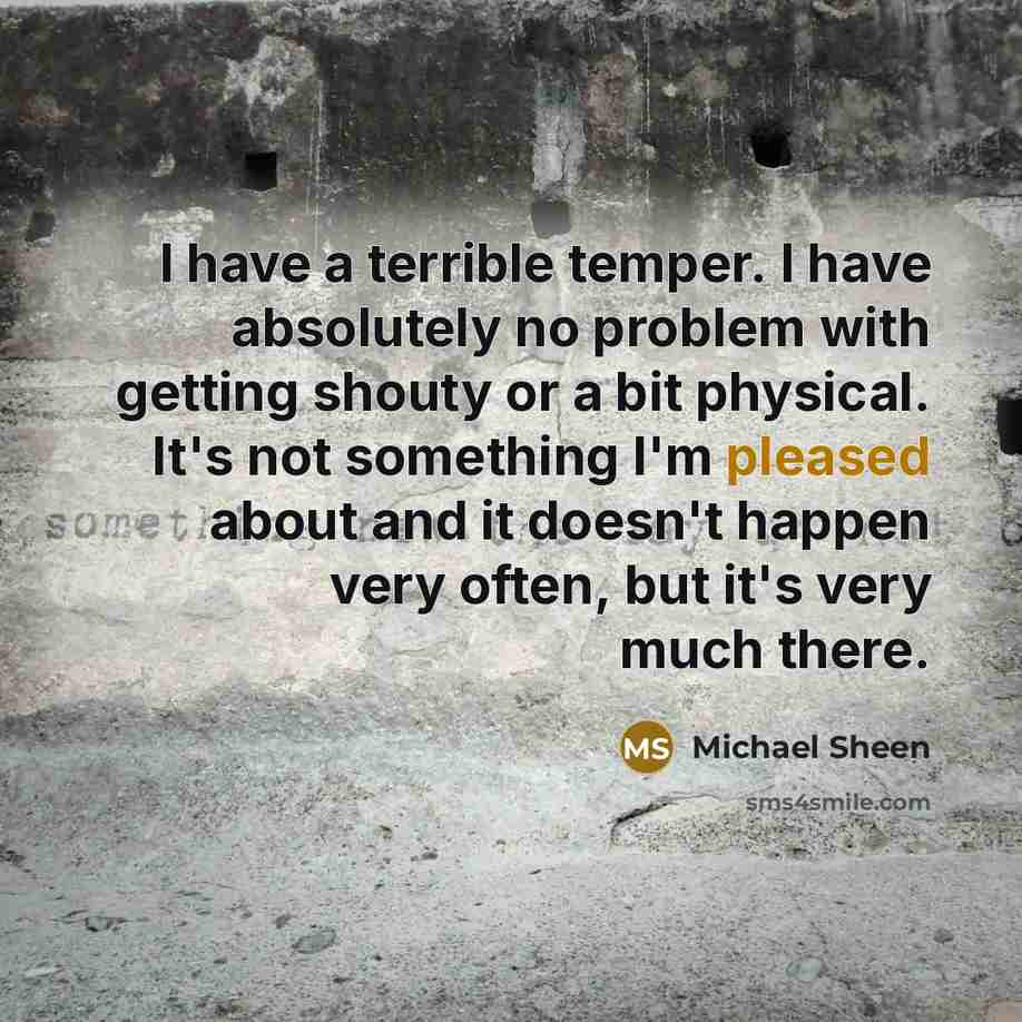 “I have a terrible temper. I have absolutely no problem with getting shouty or a bit physical. It's not something I'm pleased about and it doesn't happen very often, but it's very much there.” quote by Michael Sheen
