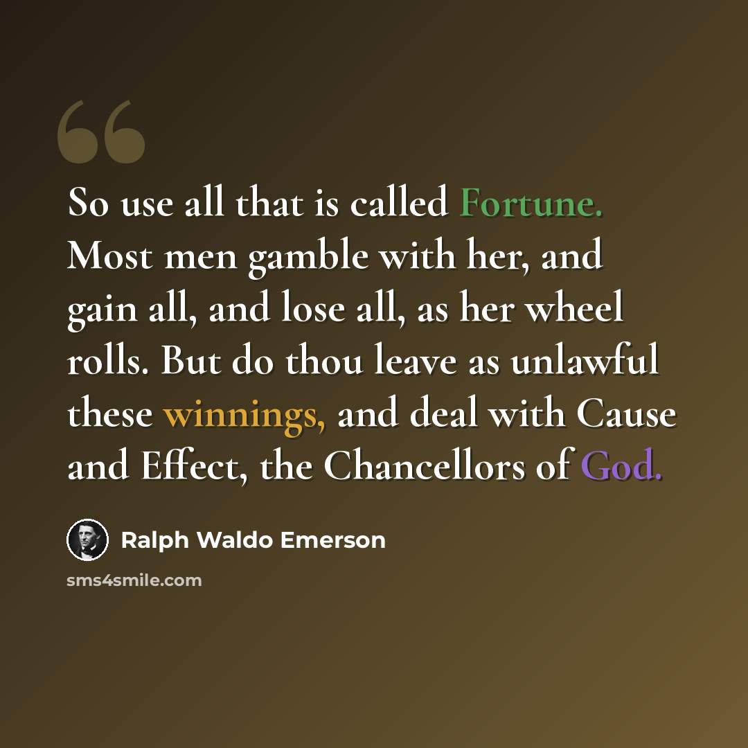 “So use all that is called Fortune. Most men gamble with her, and gain all, and lose all, as her wheel rolls. But do thou leave as unlawful these winnings, and deal with Cause and Effect, the Chancellors of God.” quote by Ralph Waldo Emerson