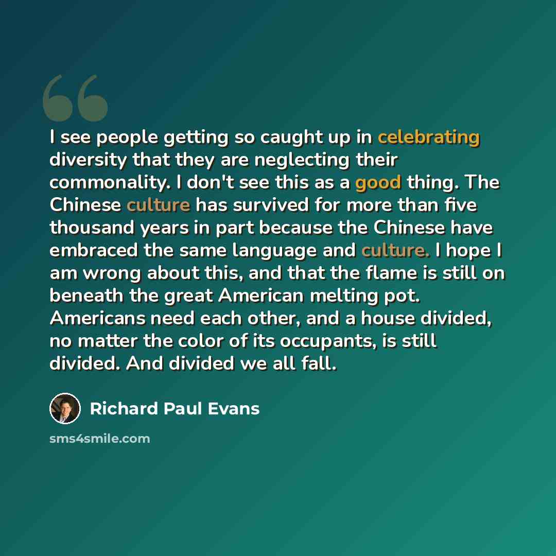 “I see people getting so caught up in celebrating diversity that they are neglecting their commonality. I don't see this as a good thing. The Chinese culture has survived for more than five thousand years in part because the Chinese have embraced the same language and culture. I hope I am wrong…” quote by Richard Paul Evans