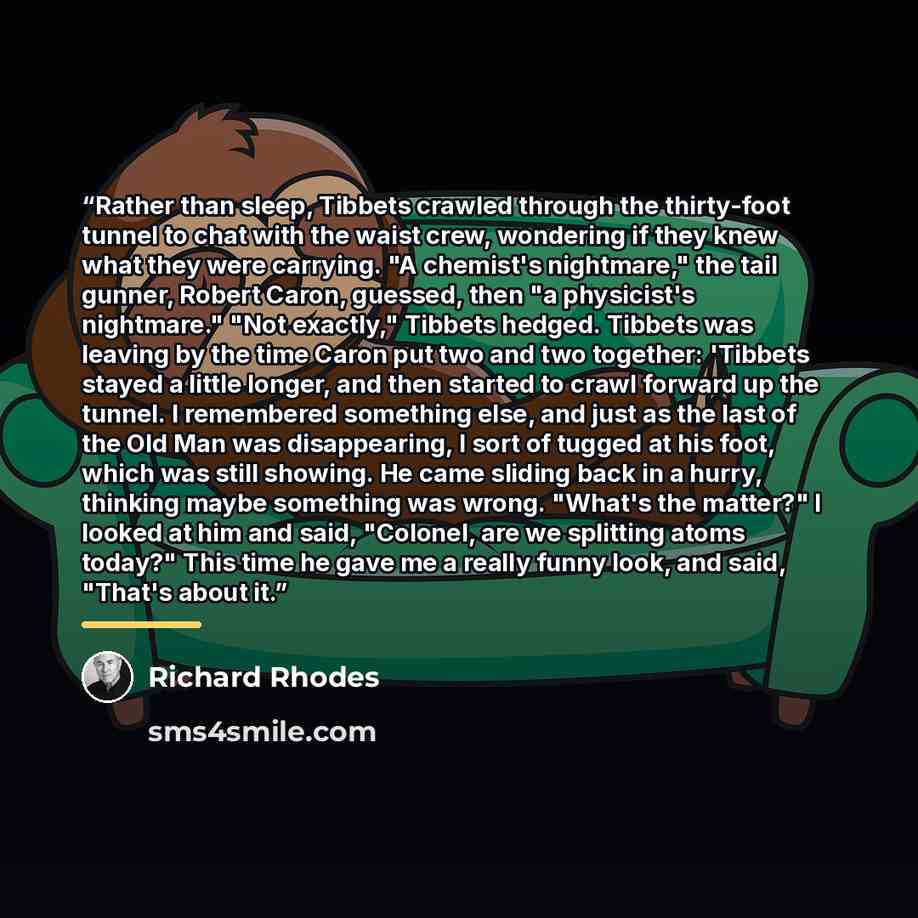 “Rather than sleep, Tibbets crawled through the thirty-foot tunnel to chat with the waist crew, wondering if they knew what they were carrying. "A chemist's nightmare," the tail gunner, Robert Caron, guessed, then "a physicist's nightmare." "Not exactly," Tibbets hedged. Tibbets was leaving by the…” quote by Richard Rhodes