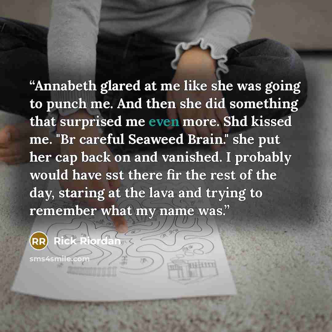 “Annabeth glared at me like she was going to punch me. And then she did something that surprised me even more. Shd kissed me. "Br careful Seaweed Brain." she put her cap back on and vanished. I probably would have sst there fir the rest of the day, staring at the lava and trying to remember what my…” quote by Rick riordan