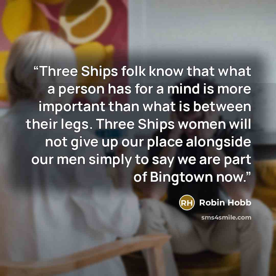 “Three Ships folk know that what a person has for a mind is more important than what is between their legs. Three Ships women will not give up our place alongside our men simply to say we are part of Bingtown now.” quote by Robin Hobb