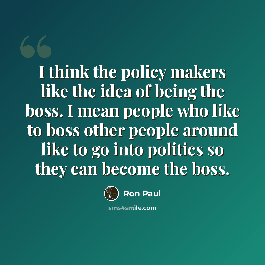 “I think the policy makers like the idea of being the boss. I mean people who like to boss other people around like to go into politics so they can become the boss.” quote by Ron Paul