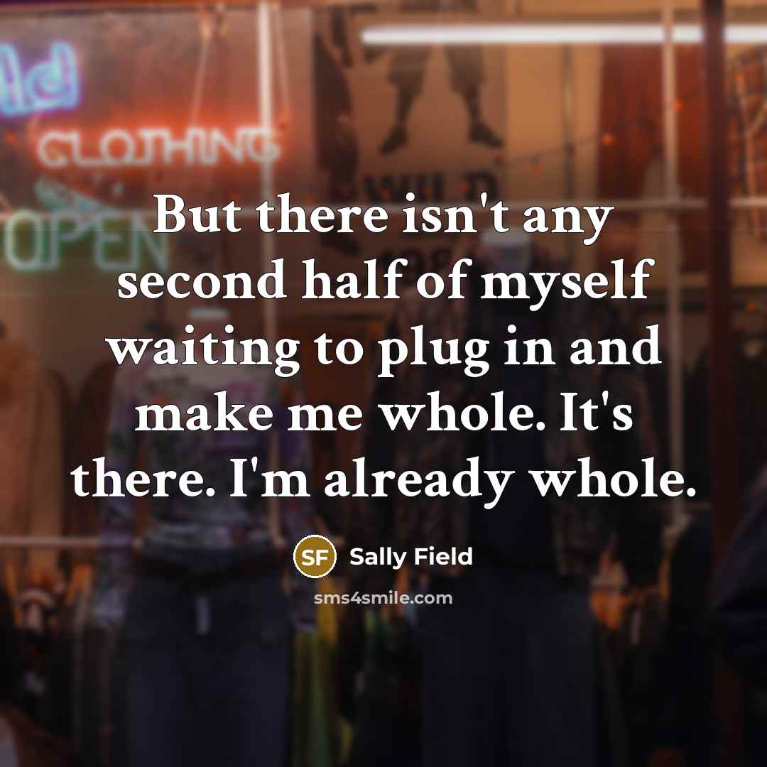 “But there isn't any second half of myself waiting to plug in and make me whole. It's there. I'm already whole.” quote by Sally Field