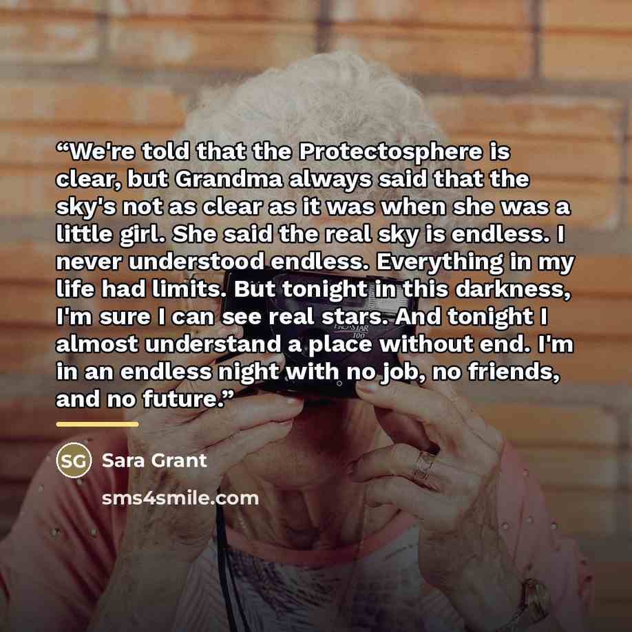 “We're told that the Protectosphere is clear, but Grandma always said that the sky's not as clear as it was when she was a little girl. She said the real sky is endless. I never understood endless. Everything in my life had limits. But tonight in this darkness, I'm sure I can see real stars. And…” quote by Sara Grant