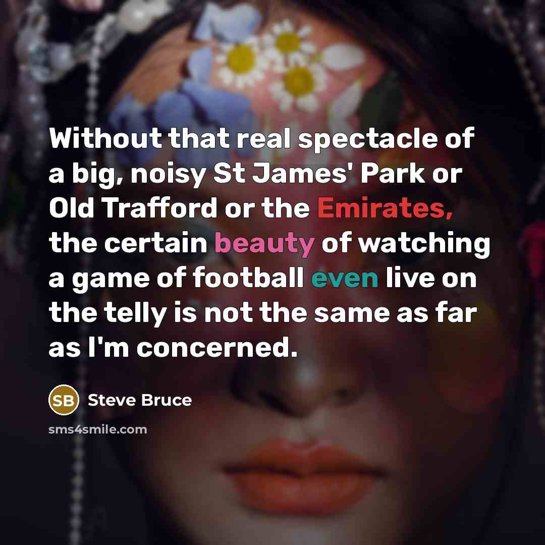 “Without that real spectacle of a big, noisy St James' Park or Old Trafford or the Emirates, the certain beauty of watching a game of football even live on the telly is not the same as far as I'm concerned.” quote by Steve Bruce