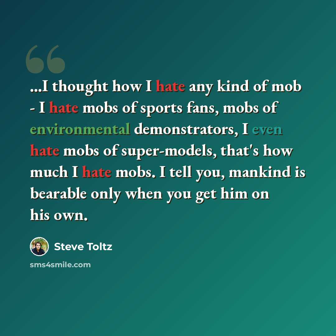 “...I thought how I hate any kind of mob - I hate mobs of sports fans, mobs of environmental demonstrators, I even hate mobs of super-models, that's how much I hate mobs. I tell you, mankind is bearable only when you get him on his own.” quote by Steve Toltz