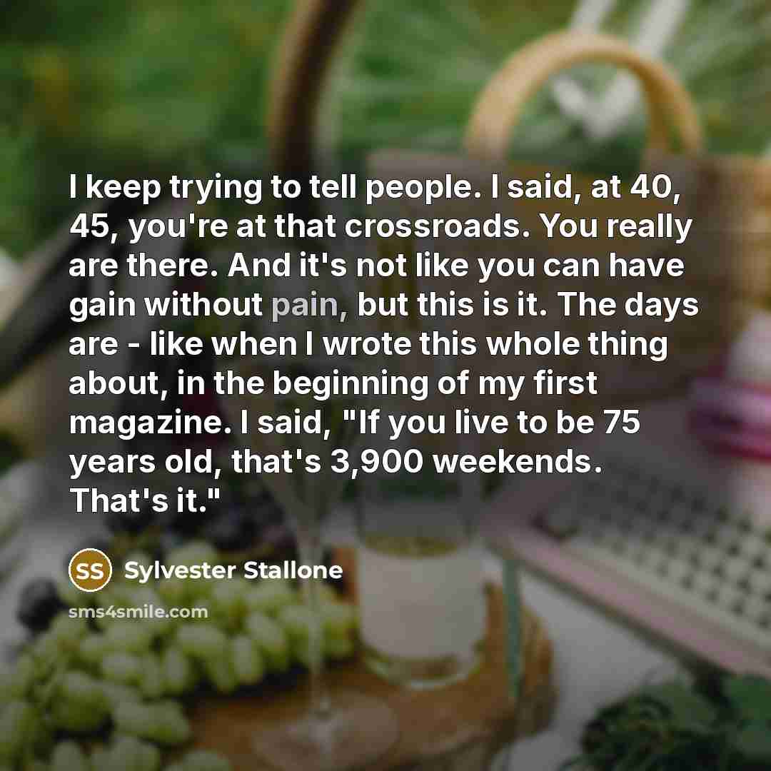 “I keep trying to tell people. I said, at 40, 45, you're at that crossroads. You really are there. And it's not like you can have gain without pain, but this is it. The days are - like when I wrote this whole thing about, in the beginning of my first magazine. I said, "If you live to be 75 years…” quote by Sylvester Stallone