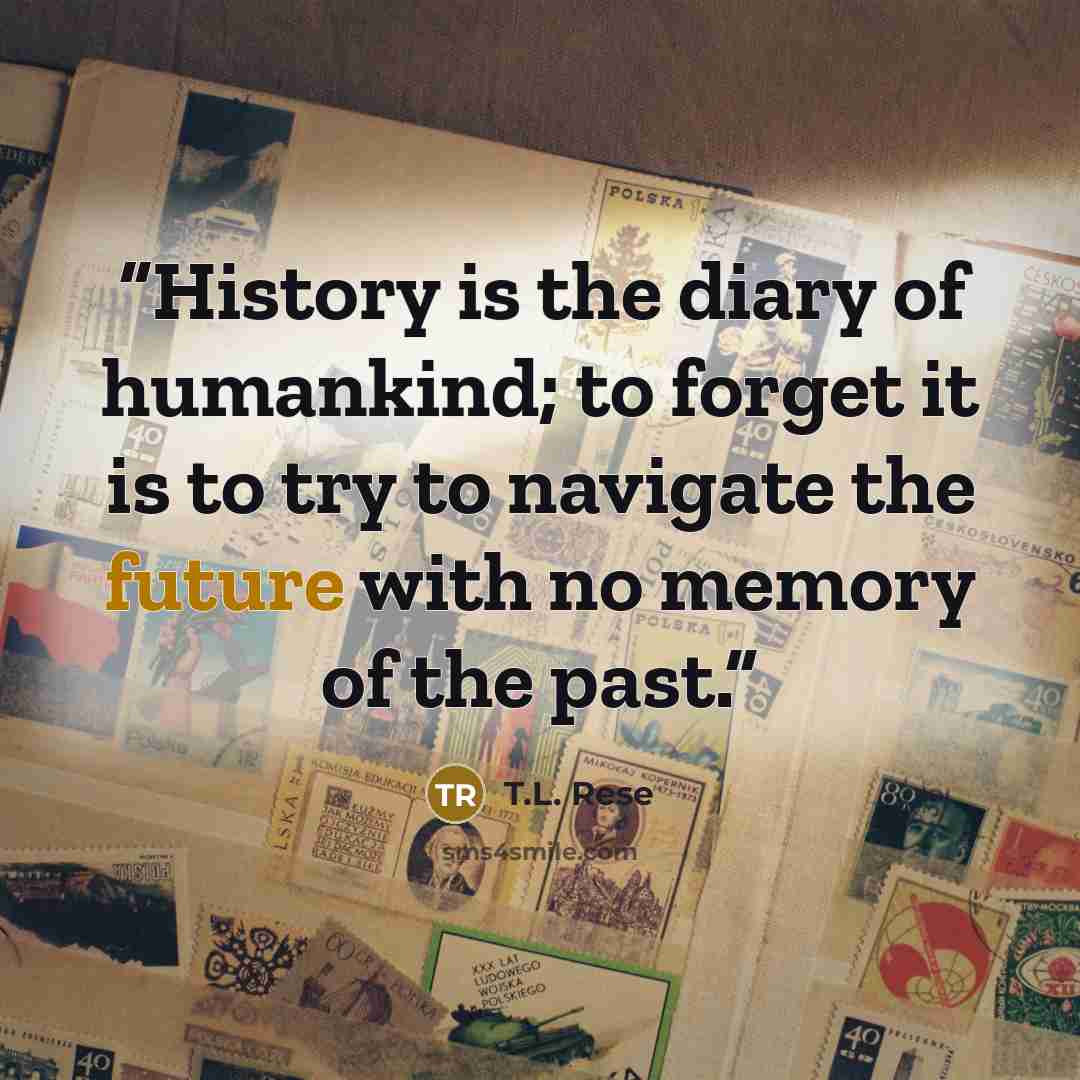 “History is the diary of humankind; to forget it is to try to navigate the future with no memory of the past.” quote by T.L. Rese