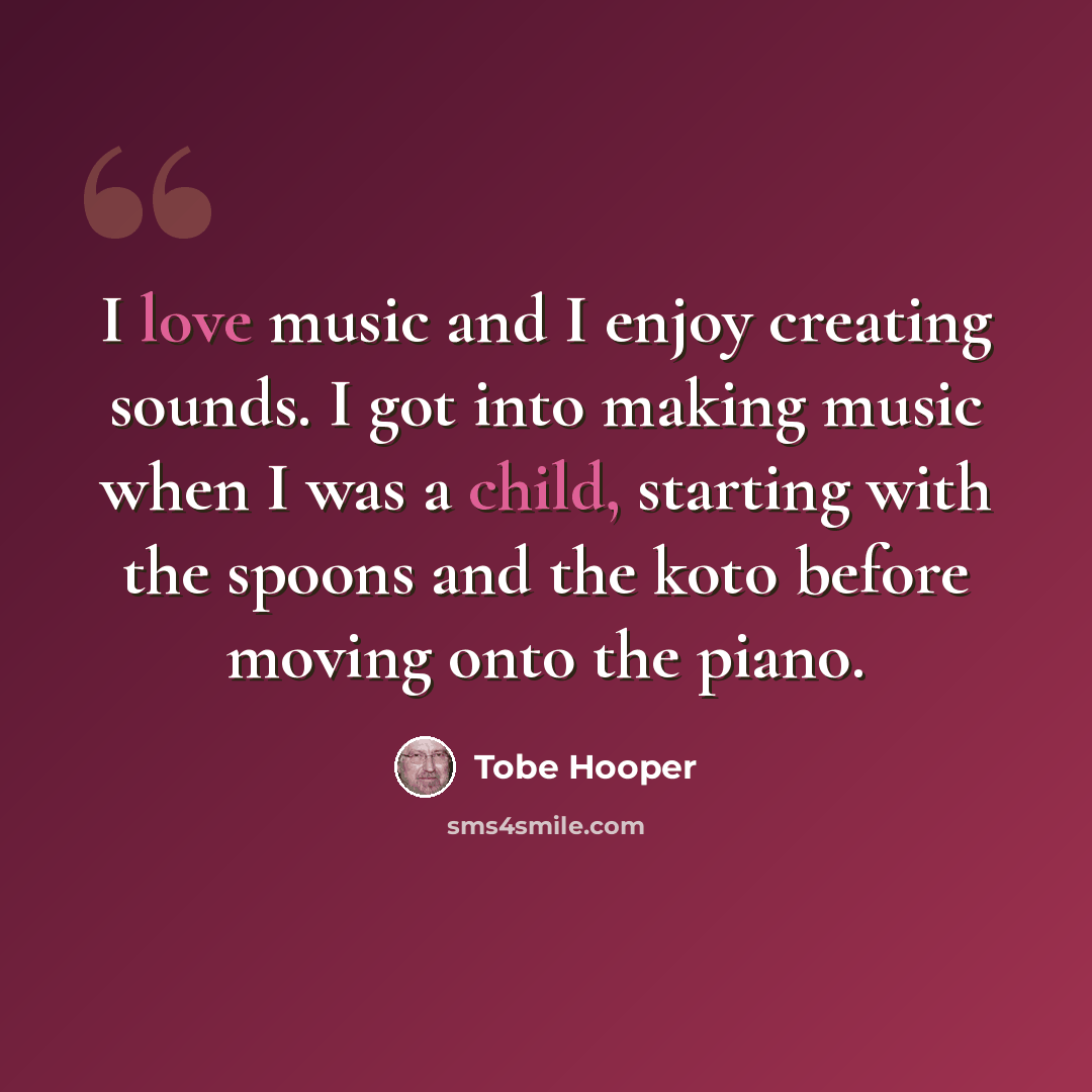 “I love music and I enjoy creating sounds. I got into making music when I was a child, starting with the spoons and the koto before moving onto the piano.” quote by Tobe Hooper