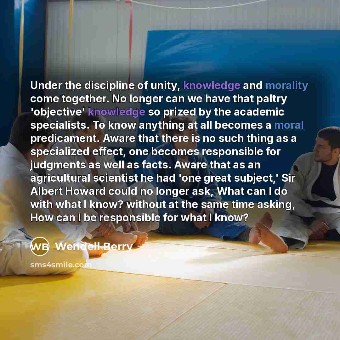“Under the discipline of unity, knowledge and morality come together. No longer can we have that paltry 'objective' knowledge so prized by the academic specialists. To know anything at all becomes a moral predicament. Aware that there is no such thing as a specialized effect, one becomes…” quote by Wendell Berry