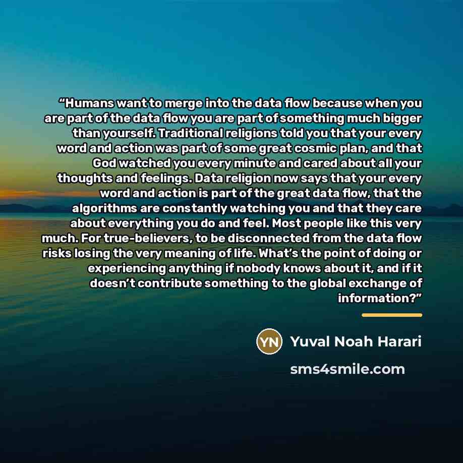 “Humans want to merge into the data flow because when you are part of the data flow you are part of something much bigger than yourself. Traditional religions told you that your every word and action was part of some great cosmic plan, and that God watched you every minute and cared about all your…” quote by Yuval Noah Harari