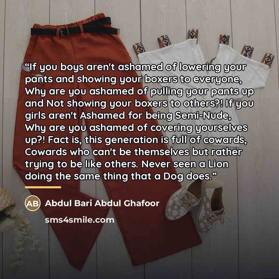 “If you boys aren't ashamed of lowering your pants and showing your boxers to everyone, Why are you ashamed of pulling your pants up and Not showing your boxers to others?! If you girls aren't Ashamed for being Semi-Nude, Why are you ashamed of covering yourselves up?! Fact is, this generation is…” quote by Abdul Bari Abdul Ghafoor