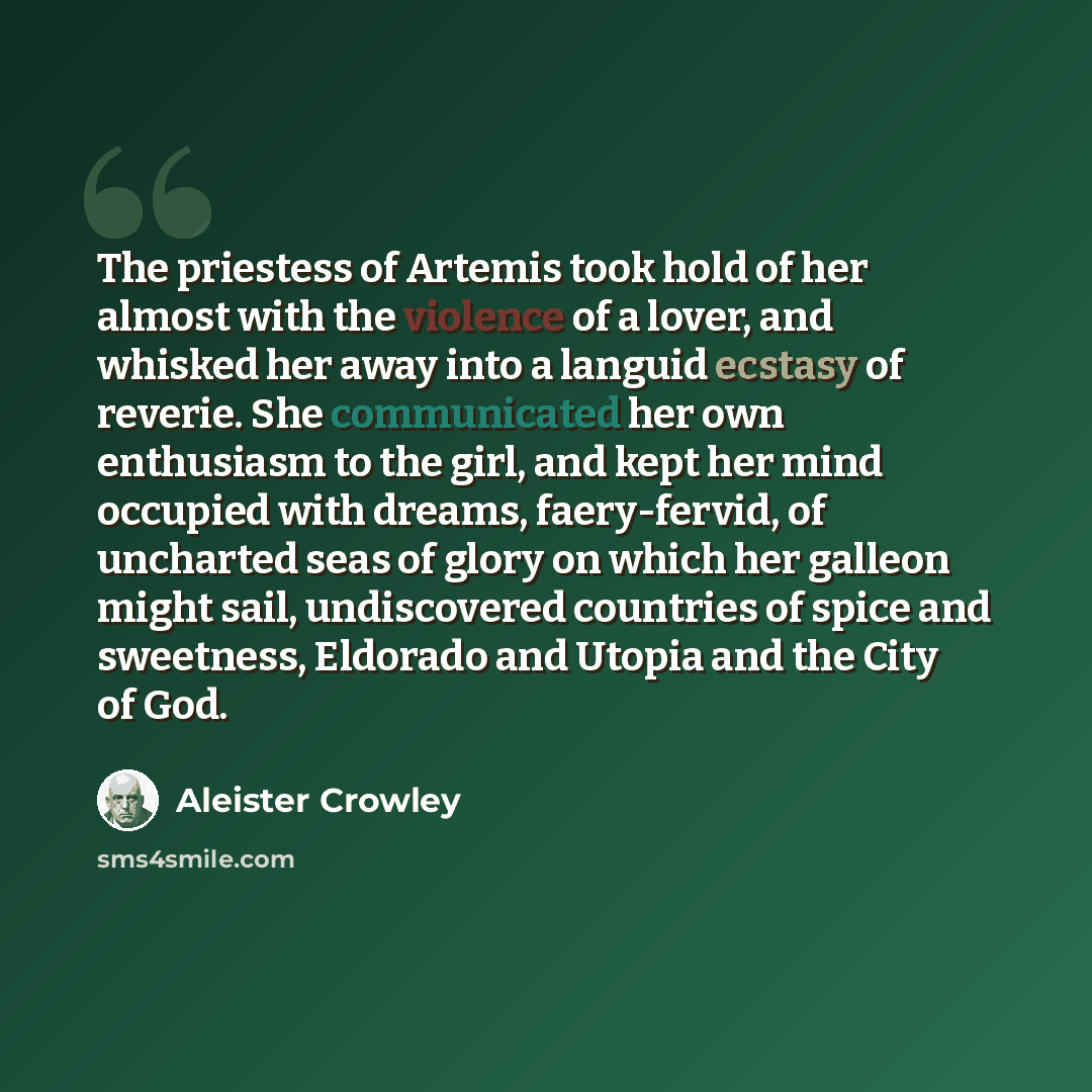 “The priestess of Artemis took hold of her almost with the violence of a lover, and whisked her away into a languid ecstasy of reverie. She communicated her own enthusiasm to the girl, and kept her mind occupied with dreams, faery-fervid, of uncharted seas of glory on which her galleon might sail…” quote by Aleister Crowley