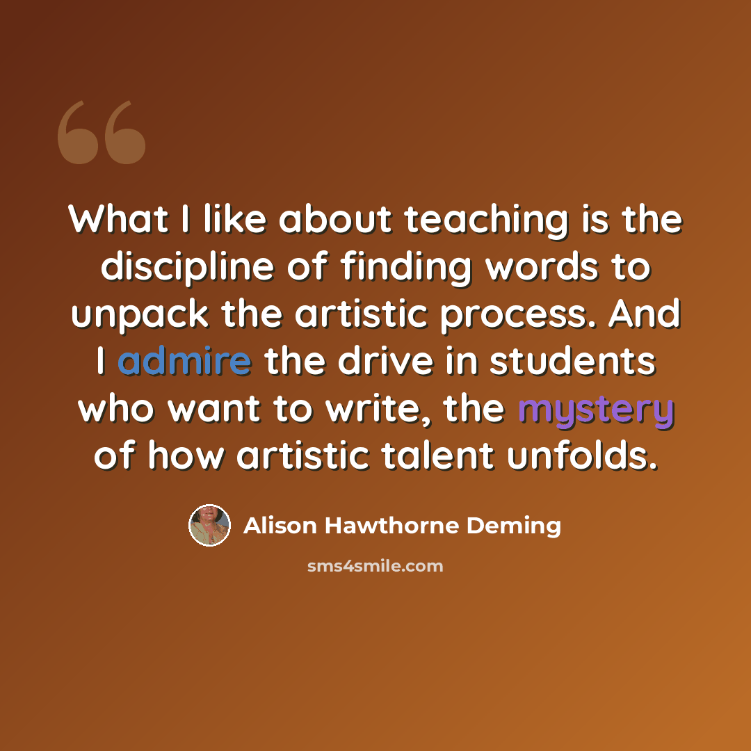 “What I like about teaching is the discipline of finding words to unpack the artistic process. And I admire the drive in students who want to write, the mystery of how artistic talent unfolds.” quote by Alison Hawthorne Deming