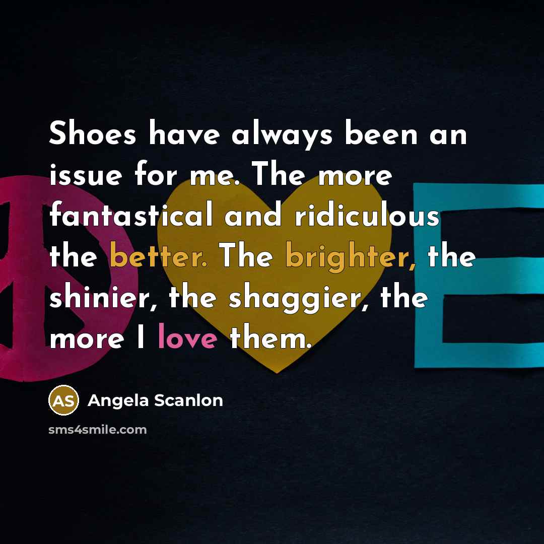 “Shoes have always been an issue for me. The more fantastical and ridiculous the better. The brighter, the shinier, the shaggier, the more I love them.” quote by Angela Scanlon