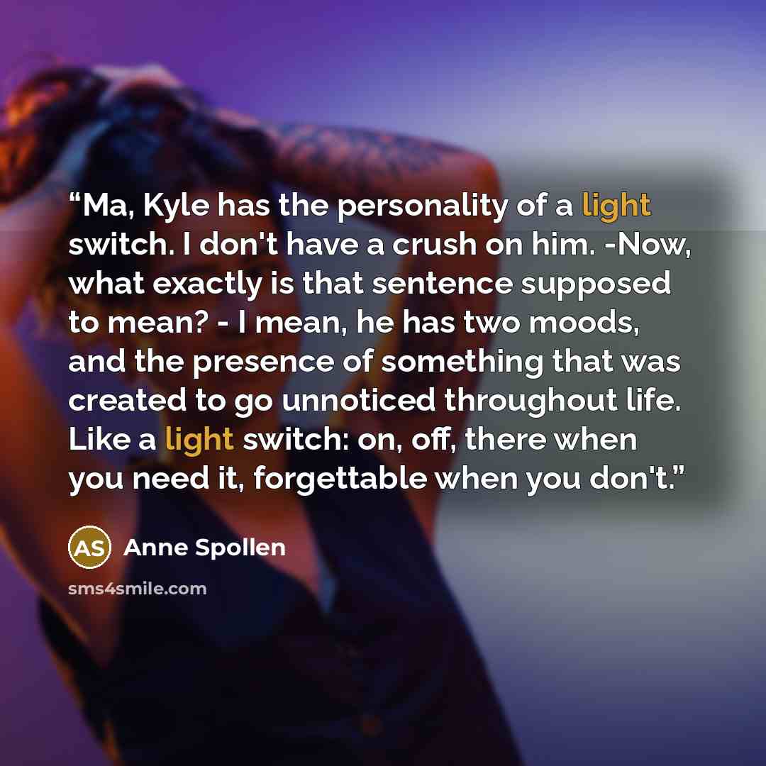 “Ma, Kyle has the personality of a light switch. I don't have a crush on him. -Now, what exactly is that sentence supposed to mean? - I mean, he has two moods, and the presence of something that was created to go unnoticed throughout life. Like a light switch: on, off, there when you need it…” quote by Anne Spollen