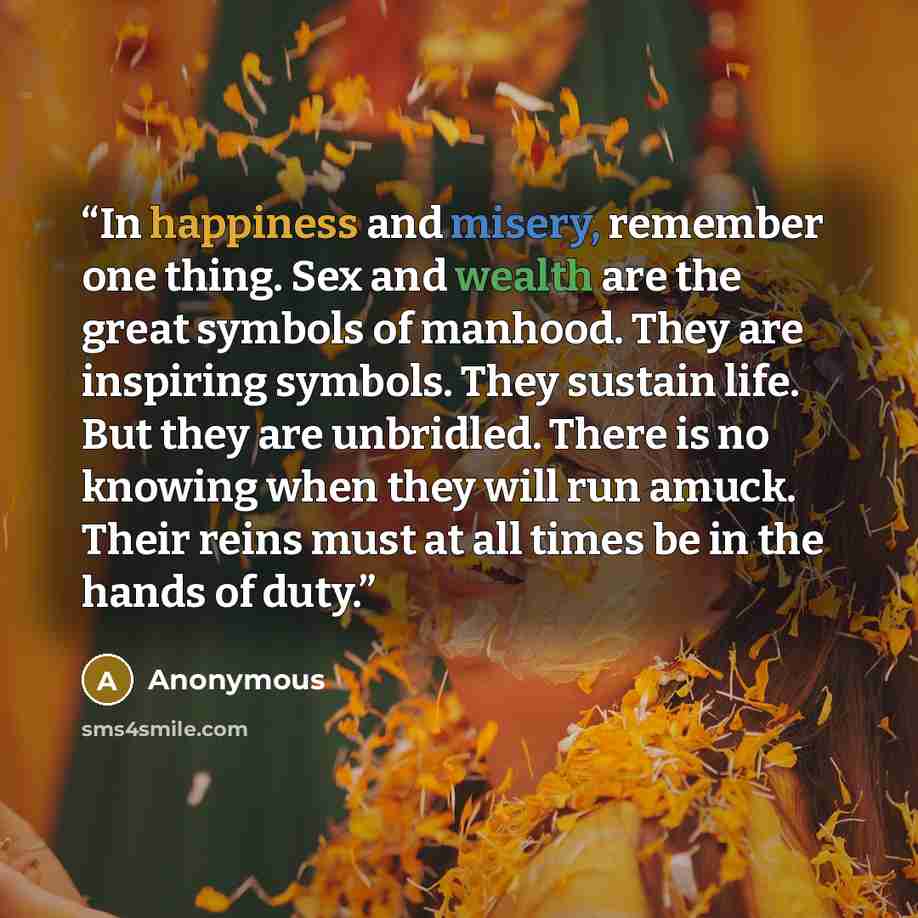 “In happiness and misery, remember one thing. Sex and wealth are the great symbols of manhood. They are inspiring symbols. They sustain life. But they are unbridled. There is no knowing when they will run amuck. Their reins must at all times be in the hands of duty.” quote by Anonymous