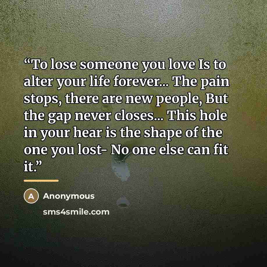 “To lose someone you love Is to alter your life forever... The pain stops, there are new people, But the gap never closes... This hole in your hear is the shape of the one you lost- No one else can fit it.” quote by Anonymous