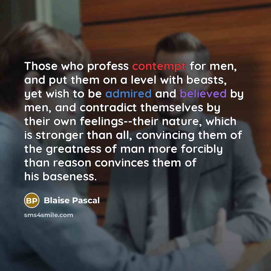 “Those who profess contempt for men, and put them on a level with beasts, yet wish to be admired and believed by men, and contradict themselves by their own feelings--their nature, which is stronger than all, convincing them of the greatness of man more forcibly than reason convinces them of his…” quote by Blaise Pascal