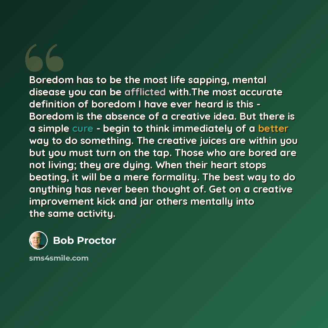 “Boredom has to be the most life sapping, mental disease you can be afflicted with.The most accurate definition of boredom I have ever heard is this - Boredom is the absence of a creative idea. But there is a simple cure - begin to think immediately of a better way to do something. The creative…” quote by Bob Proctor
