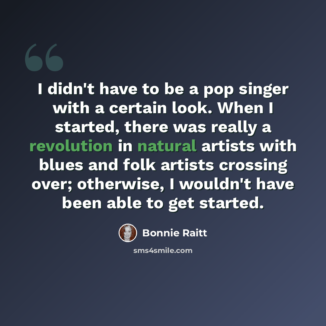 “I didn't have to be a pop singer with a certain look. When I started, there was really a revolution in natural artists with blues and folk artists crossing over; otherwise, I wouldn't have been able to get started.” quote by Bonnie Raitt