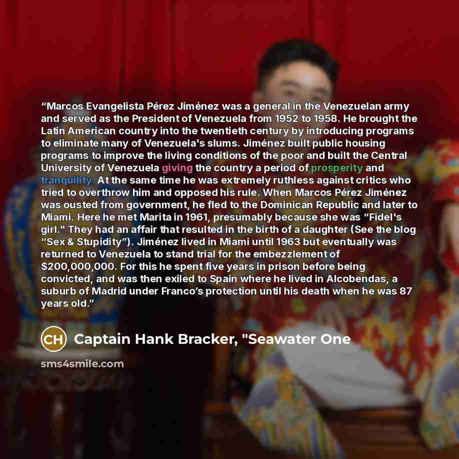 “Marcos Evangelista Pérez Jiménez was a general in the Venezuelan army and served as the President of Venezuela from 1952 to 1958. He brought the Latin American country into the twentieth century by introducing programs to eliminate many of Venezuela's slums. Jiménez built public housing programs…” quote by Captain Hank Bracker, "Seawater One