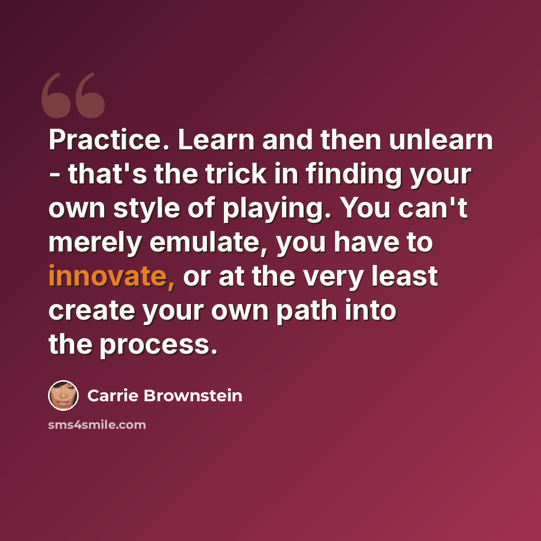 “Practice. Learn and then unlearn - that's the trick in finding your own style of playing. You can't merely emulate, you have to innovate, or at the very least create your own path into the process.” quote by Carrie Brownstein