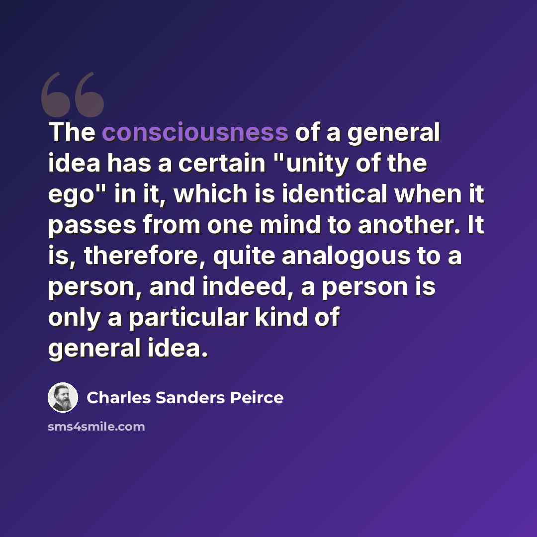 “The consciousness of a general idea has a certain "unity of the ego" in it, which is identical when it passes from one mind to another. It is, therefore, quite analogous to a person, and indeed, a person is only a particular kind of general idea.” quote by Charles Sanders Peirce